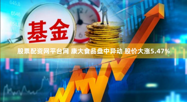 股票配资网平台网 康大食品盘中异动 股价大涨5.47%