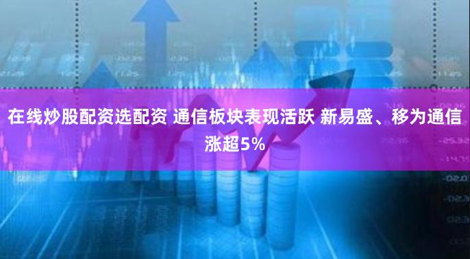 在线炒股配资选配资 通信板块表现活跃 新易盛、移为通信涨超5%