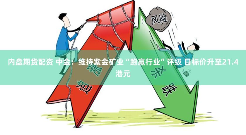 内盘期货配资 中金：维持紫金矿业“跑赢行业”评级 目标价升至21.4港元