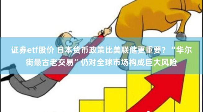 证券etf股价 日本货币政策比美联储更重要？“华尔街最古老交易”仍对全球市场构成巨大风险