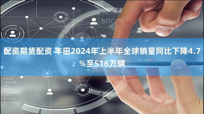 配资期货配资 丰田2024年上半年全球销量同比下降4.7%至516万辆