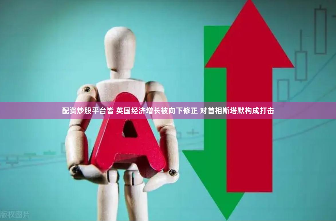 配资炒股平台皆 英国经济增长被向下修正 对首相斯塔默构成打击