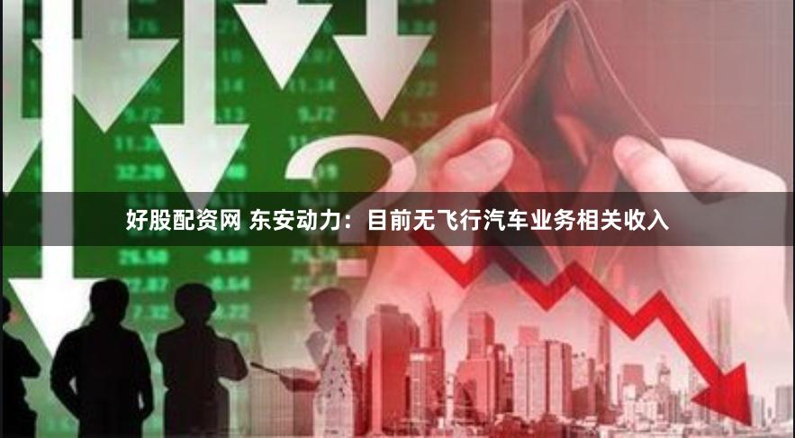 好股配资网 东安动力：目前无飞行汽车业务相关收入