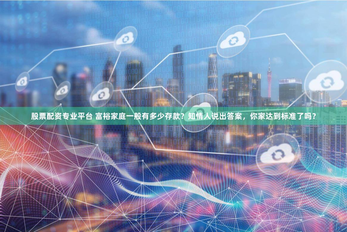 股票配资专业平台 富裕家庭一般有多少存款？知情人说出答案，你家达到标准了吗？