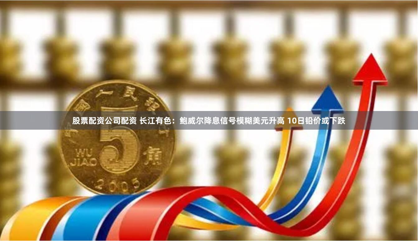 股票配资公司配资 长江有色：鲍威尔降息信号模糊美元升高 10日铅价或下跌