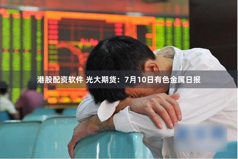 港股配资软件 光大期货：7月10日有色金属日报