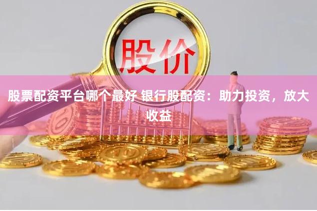 股票配资平台哪个最好 银行股配资：助力投资，放大收益