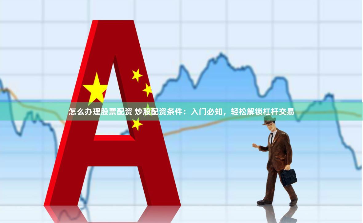 怎么办理股票配资 炒股配资条件：入门必知，轻松解锁杠杆交易