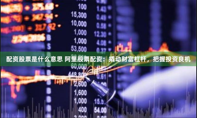 配资股票是什么意思 阿里股票配资：撬动财富杠杆，把握投资良机