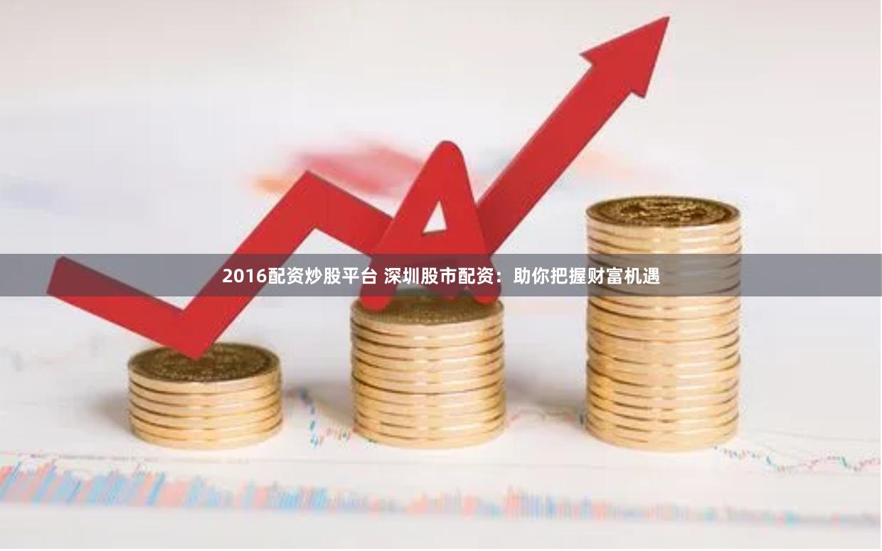 2016配资炒股平台 深圳股市配资：助你把握财富机遇