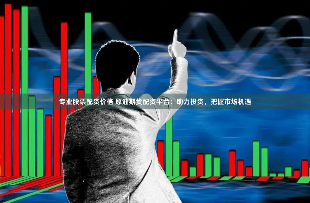 专业股票配资价格 原油期货配资平台：助力投资，把握市场机遇