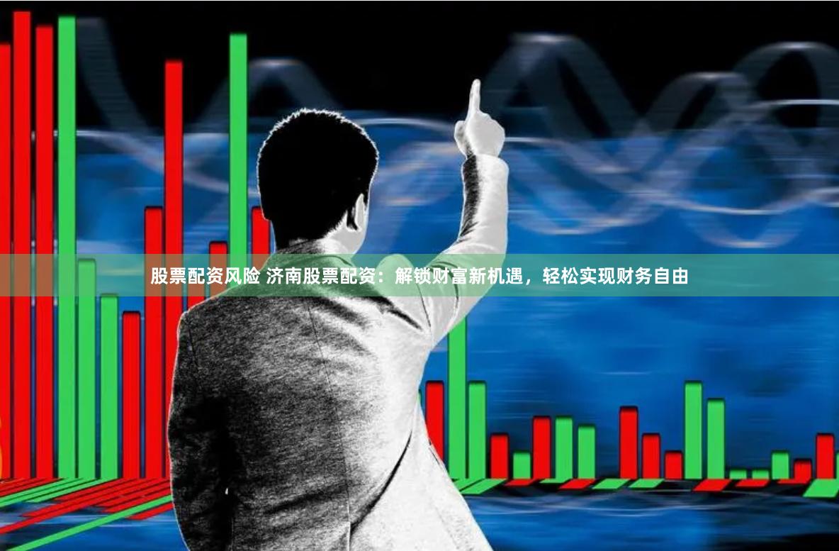 股票配资风险 济南股票配资：解锁财富新机遇，轻松实现财务自由