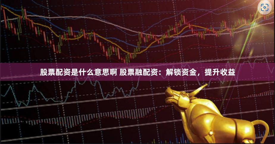 股票配资是什么意思啊 股票融配资：解锁资金，提升收益
