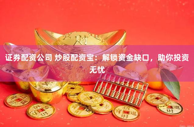 证券配资公司 炒股配资宝：解锁资金缺口，助你投资无忧