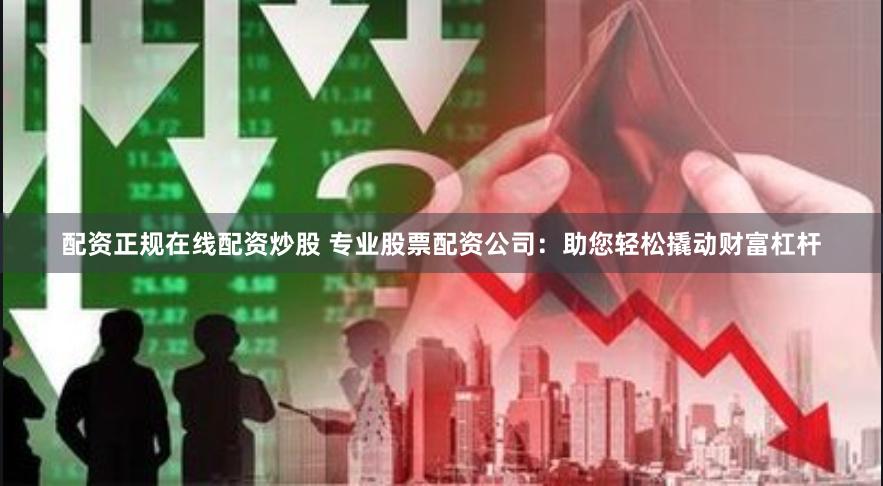 配资正规在线配资炒股 专业股票配资公司：助您轻松撬动财富杠杆