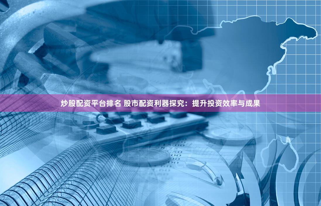 炒股配资平台排名 股市配资利器探究：提升投资效率与成果