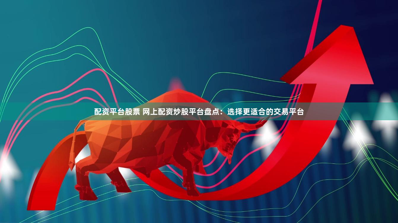 配资平台股票 网上配资炒股平台盘点：选择更适合的交易平台