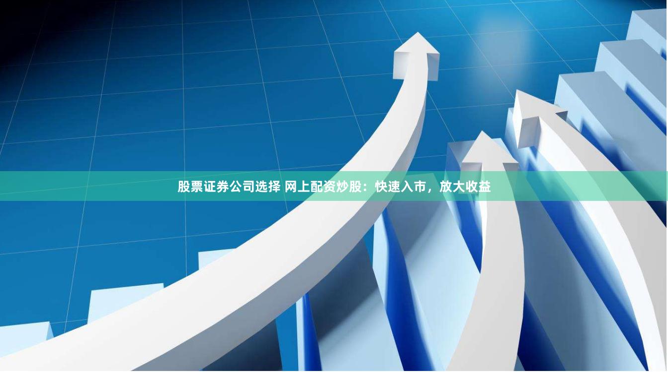 股票证券公司选择 网上配资炒股：快速入市，放大收益