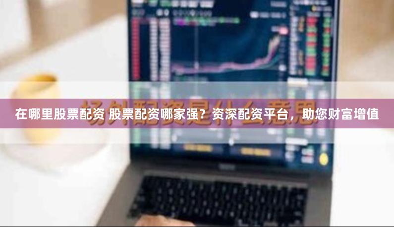 在哪里股票配资 股票配资哪家强？资深配资平台，助您财富增值