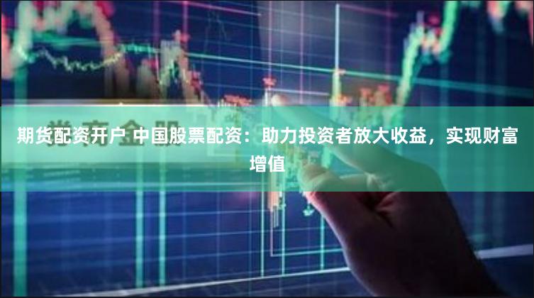 期货配资开户 中国股票配资：助力投资者放大收益，实现财富增值