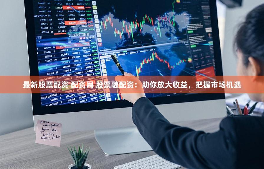 最新股票配资 配资网 股票融配资：助你放大收益，把握市场机遇