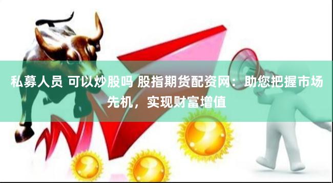私募人员 可以炒股吗 股指期货配资网：助您把握市场先机，实现财富增值