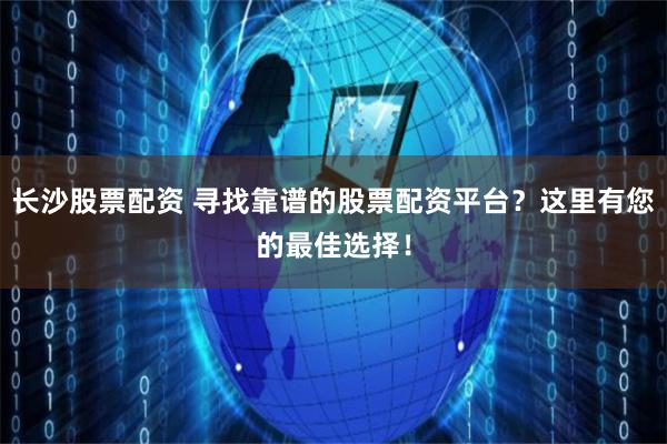 长沙股票配资 寻找靠谱的股票配资平台？这里有您的最佳选择！