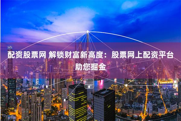 配资股票网 解锁财富新高度：股票网上配资平台助您掘金