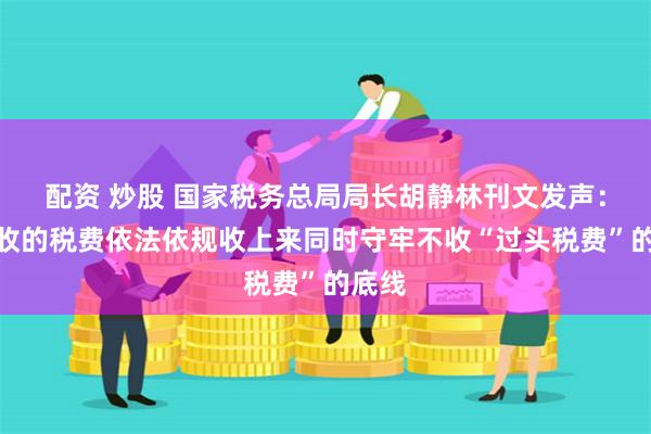 配资 炒股 国家税务总局局长胡静林刊文发声:把该收的税费依法依规收上来同时守牢不收“过头税费”的底线