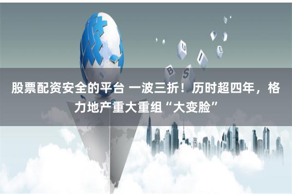 股票配资安全的平台 一波三折！历时超四年，格力地产重大重组“大变脸”