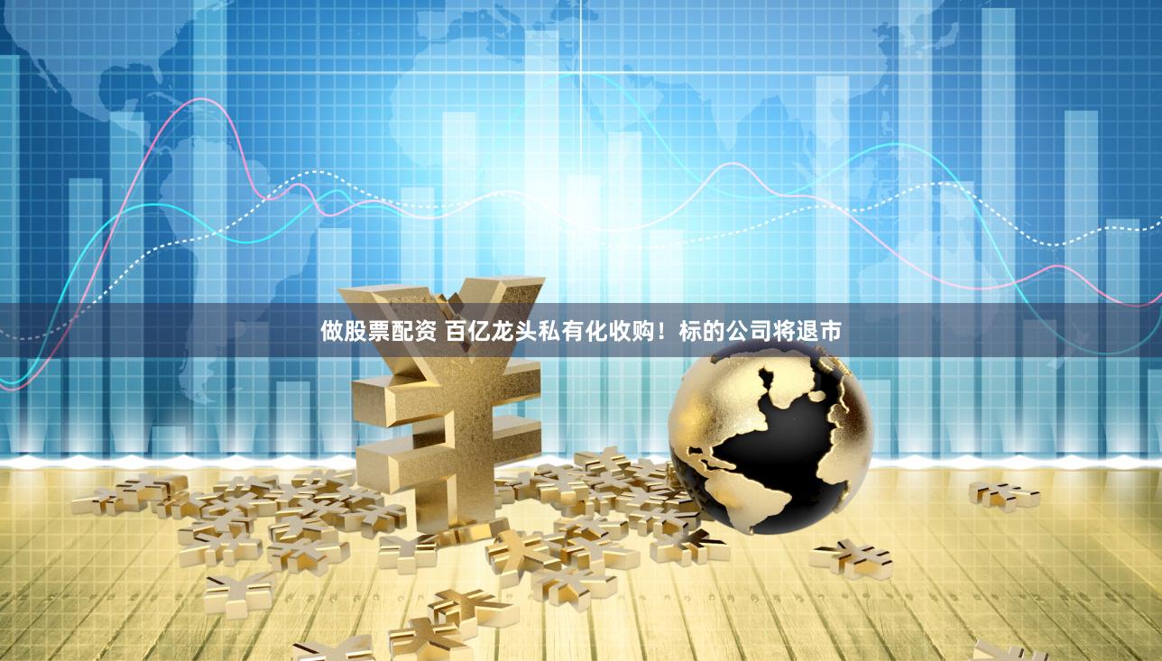 做股票配资 百亿龙头私有化收购！标的公司将退市