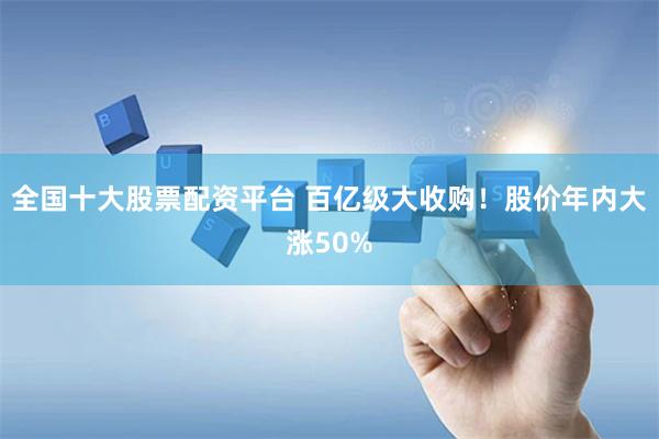 全国十大股票配资平台 百亿级大收购！股价年内大涨50%