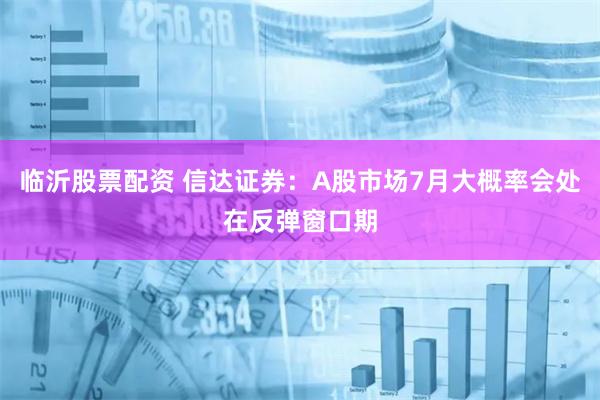 临沂股票配资 信达证券：A股市场7月大概率会处在反弹窗口期