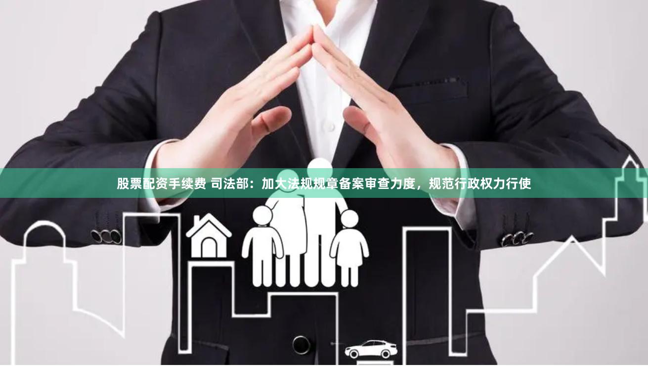 股票配资手续费 司法部：加大法规规章备案审查力度，规范行政权力行使