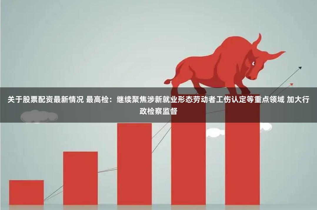 关于股票配资最新情况 最高检：继续聚焦涉新就业形态劳动者工伤认定等重点领域 加大行政检察监督