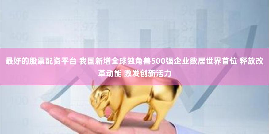 最好的股票配资平台 我国新增全球独角兽500强企业数居世界首位 释放改革动能 激发创新活力