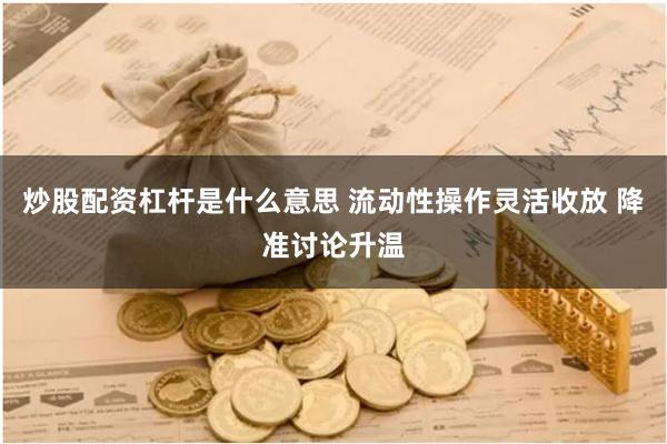炒股配资杠杆是什么意思 流动性操作灵活收放 降准讨论升温