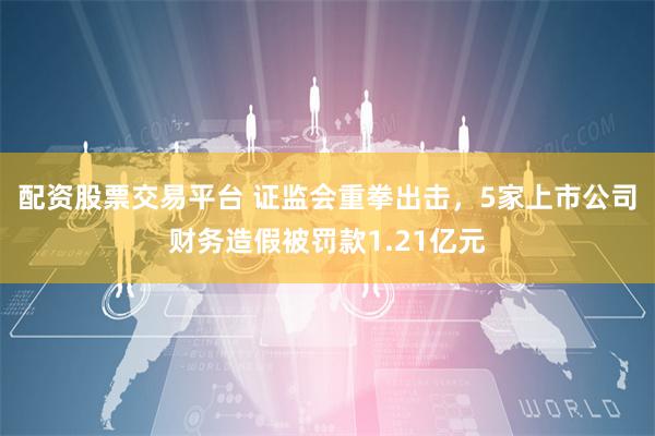 配资股票交易平台 证监会重拳出击，5家上市公司财务造假被罚款1.21亿元