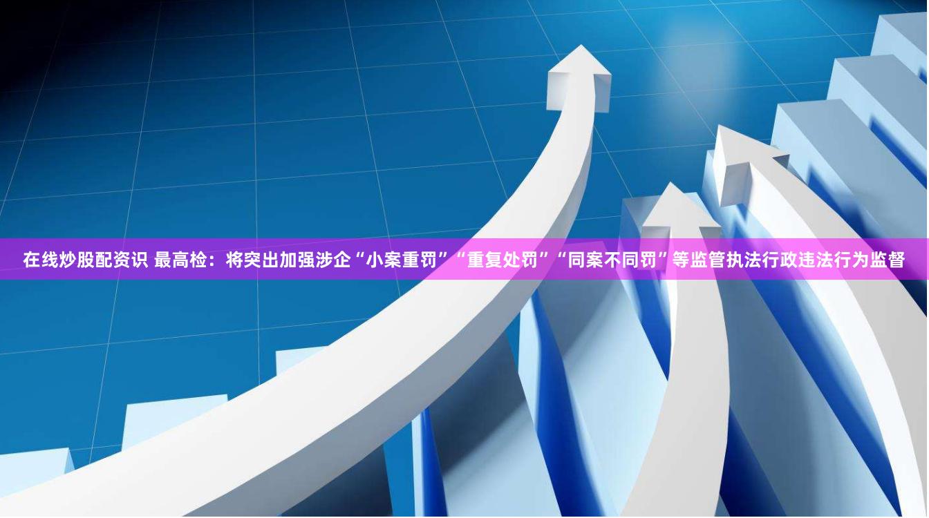 在线炒股配资识 最高检：将突出加强涉企“小案重罚”“重复处罚”“同案不同罚”等监管执法行政违法行为监督