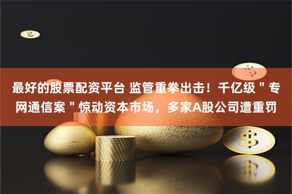 最好的股票配资平台 监管重拳出击！千亿级＂专网通信案＂惊动资本市场，多家A股公司遭重罚
