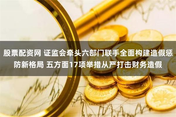 股票配资网 证监会牵头六部门联手全面构建造假惩防新格局 五方面17项举措从严打击财务造假