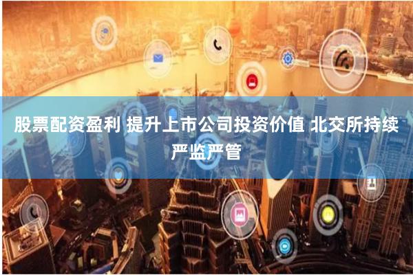 股票配资盈利 提升上市公司投资价值 北交所持续严监严管