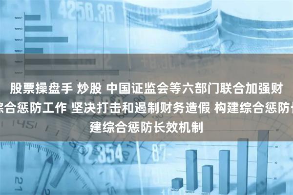 股票操盘手 炒股 中国证监会等六部门联合加强财务造假综合惩防工作 坚决打击和遏制财务造假 构建综合惩防长效机制