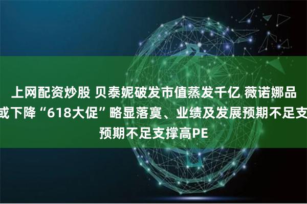 上网配资炒股 贝泰妮破发市值蒸发千亿 薇诺娜品牌势能或下降“618大促”略显落寞、业绩及发展预期不足支撑高PE