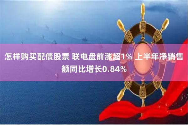 怎样购买配债股票 联电盘前涨超1% 上半年净销售额同比增长0.84%