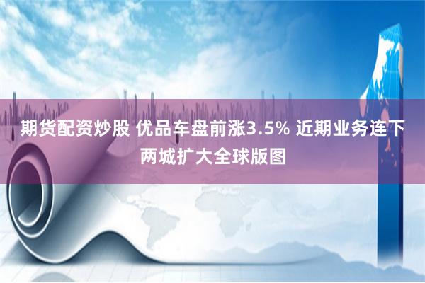 期货配资炒股 优品车盘前涨3.5% 近期业务连下两城扩大全球版图