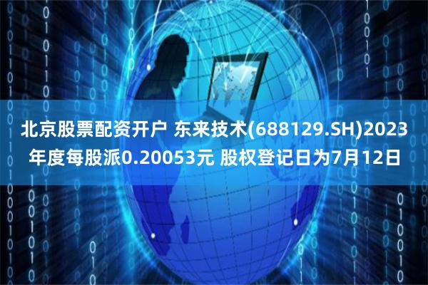 北京股票配资开户 东来技术(688129.SH)2023年度每股派0.20053元 股权登记日为7月12日