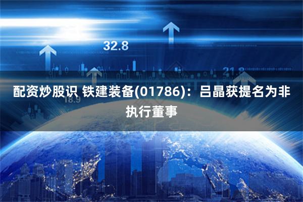 配资炒股识 铁建装备(01786)：吕晶获提名为非执行董事