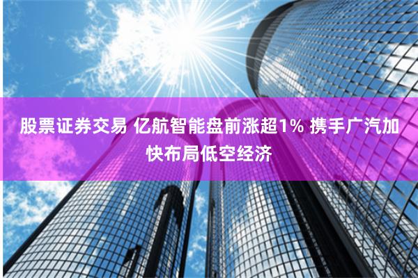 股票证券交易 亿航智能盘前涨超1% 携手广汽加快布局低空经济