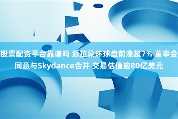 股票配资平台靠谱吗 派拉蒙环球盘前涨超7% 董事会同意与Skydance合并 交易估值逾80亿美元